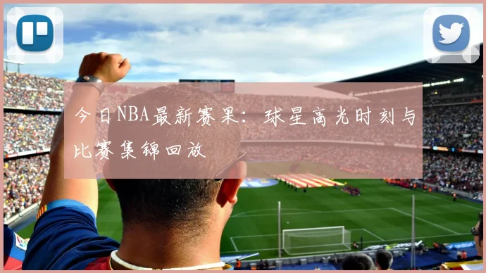今日NBA最新赛果:球星高光时刻与比赛集锦回放