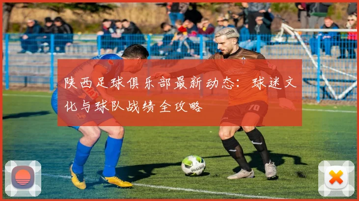 陕西足球俱乐部最新动态：球迷文化与球队战绩全攻略