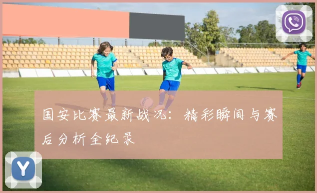 国安比赛最新战况：精彩瞬间与赛后分析全纪录