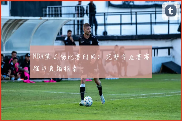 NBA第五场比赛时间：完整季后赛赛程与直播指南