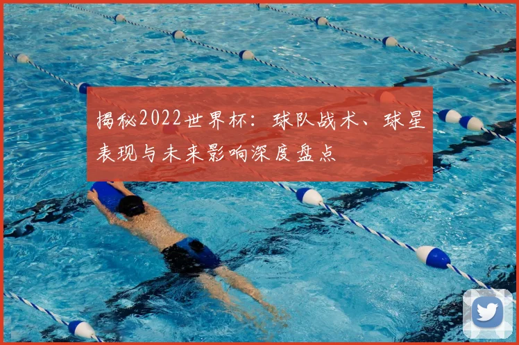 揭秘2022世界杯:球队战术、球星表现与未来影响深度盘点