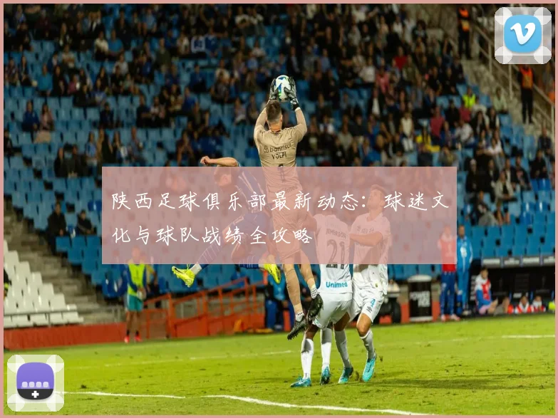 陕西足球俱乐部最新动态：球迷文化与球队战绩全攻略